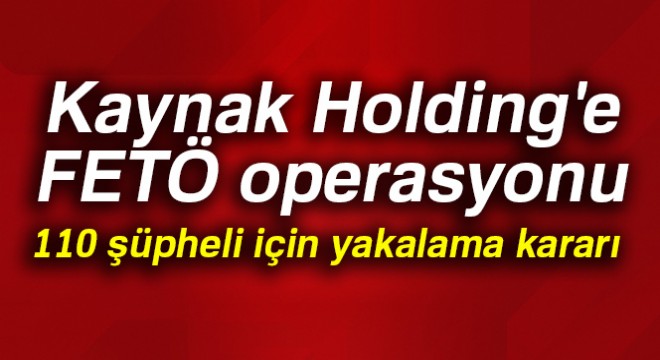 Kaynak Holding'e FETÖ operasyonu: 110 şüpheli için yakalama kararı çıkarıldı
